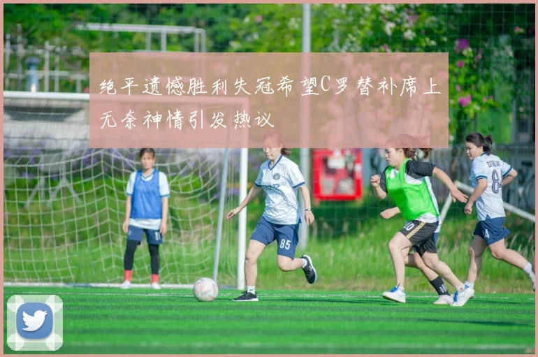 绝平遗憾胜利失冠希望C罗替补席上无奈神情引发热议