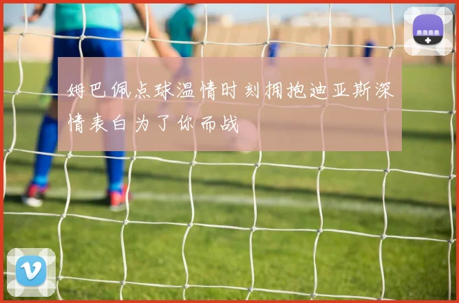 姆巴佩点球温情时刻拥抱迪亚斯深情表白为了你而战