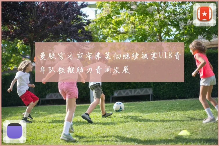 曼联官方宣布弗莱彻继续执掌U18青年队教鞭助力青训发展