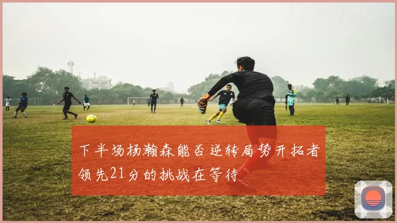 下半场杨瀚森能否逆转局势开拓者领先21分的挑战在等待