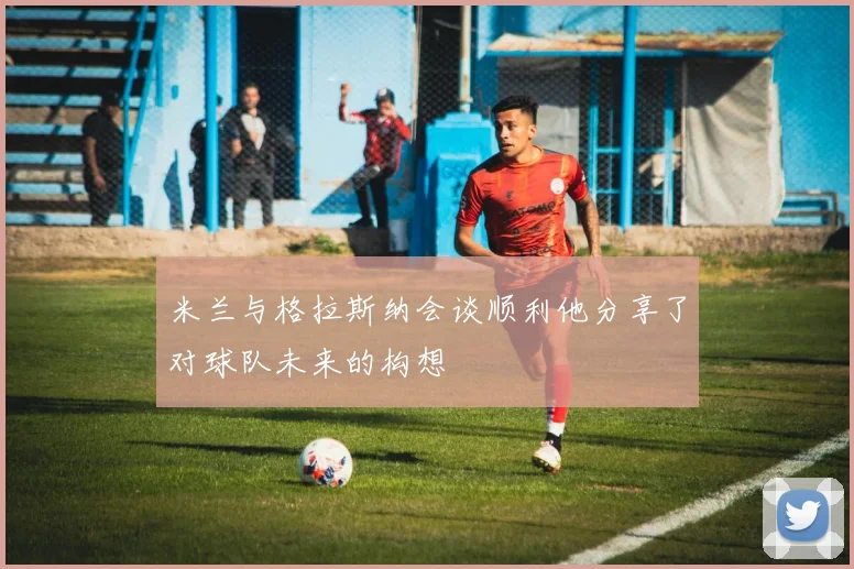 米兰与格拉斯纳会谈顺利他分享了对球队未来的构想