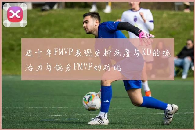近十年FMVP表现分析老詹与KD的统治力与低分FMVP的对比