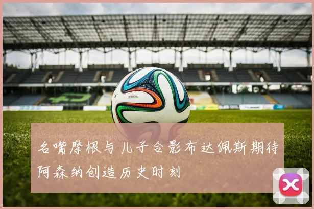 名嘴摩根与儿子合影布达佩斯期待阿森纳创造历史时刻