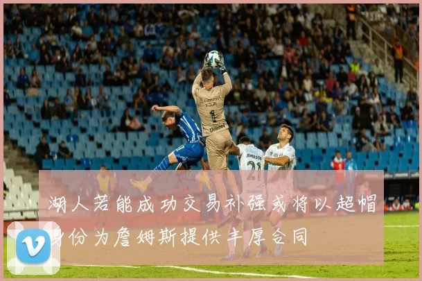 湖人若能成功交易补强或将以超帽身份为詹姆斯提供丰厚合同