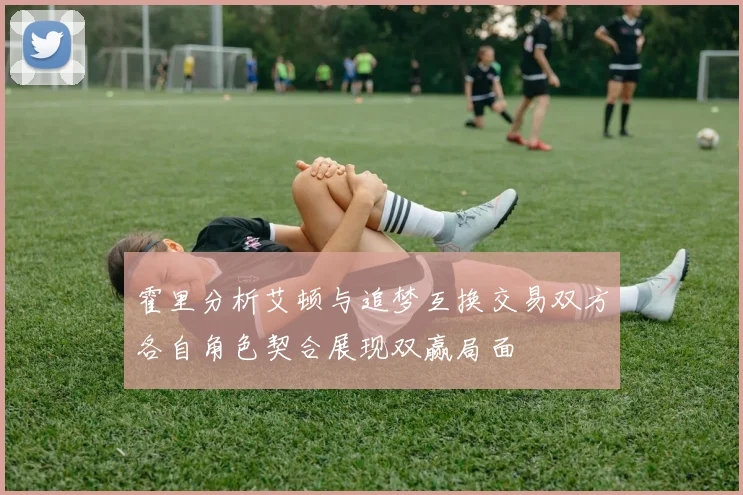 霍里分析艾顿与追梦互换交易双方各自角色契合展现双赢局面
