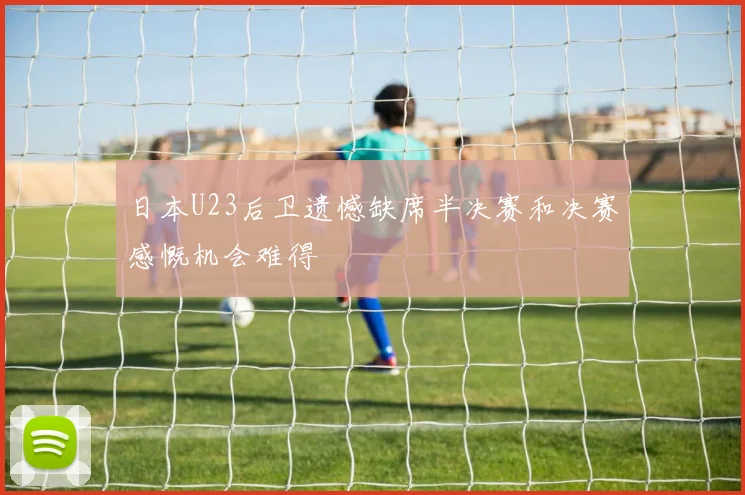 日本U23后卫遗憾缺席半决赛和决赛感慨机会难得