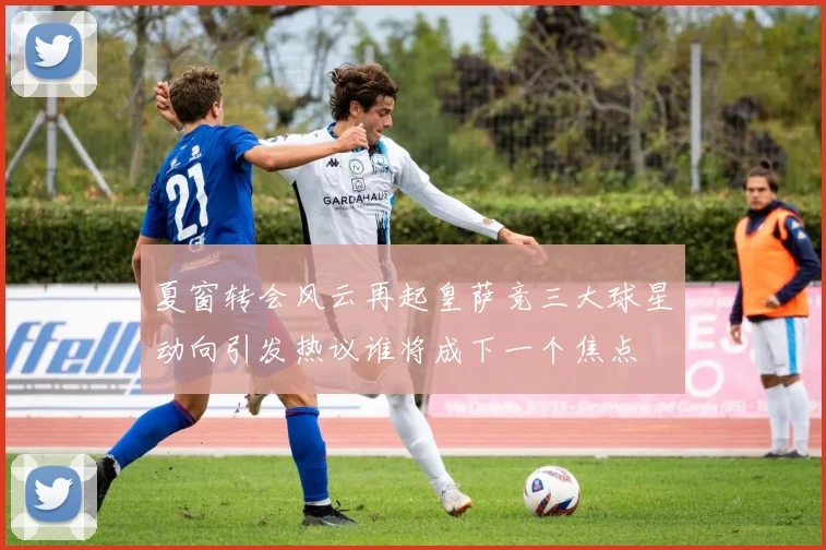 夏窗转会风云再起皇萨竞三大球星动向引发热议谁将成下一个焦点