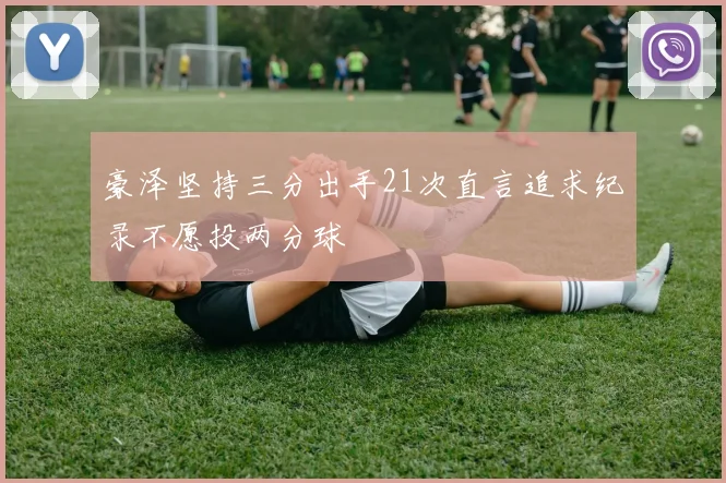 豪泽坚持三分出手21次直言追求纪录不愿投两分球