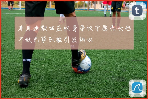 库库幽默回应纹身争议宁愿秃头也不纹巴萨队徽引发热议