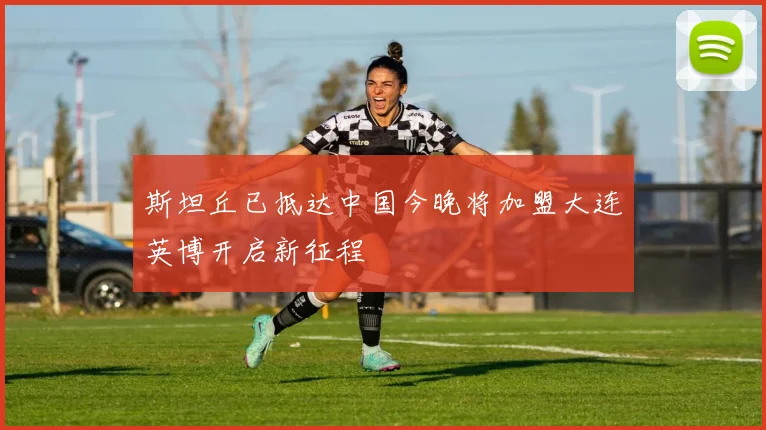 斯坦丘已抵达中国今晚将加盟大连英博开启新征程