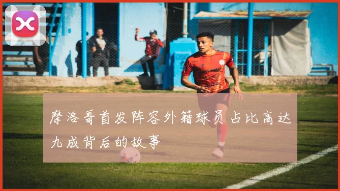 摩洛哥首发阵容外籍球员占比高达九成背后的故事