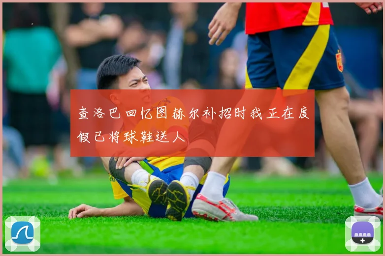 查洛巴回忆图赫尔补招时我正在度假已将球鞋送人