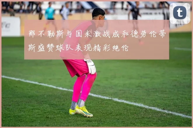 那不勒斯与国米激战成和德劳伦蒂斯盛赞球队表现精彩绝伦