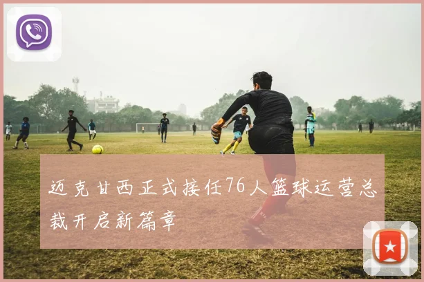 迈克甘西正式接任76人篮球运营总裁开启新篇章