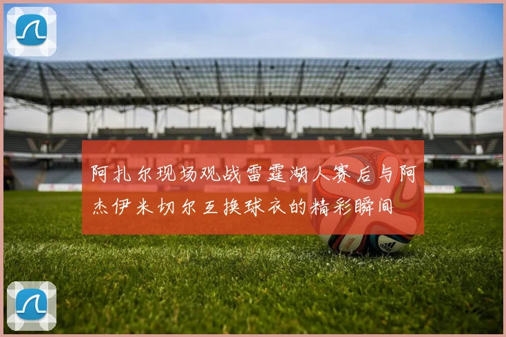 阿扎尔现场观战雷霆湖人赛后与阿杰伊米切尔互换球衣的精彩瞬间