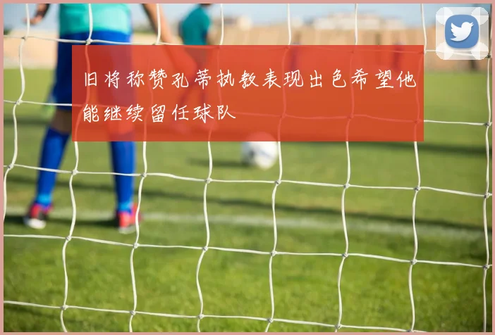 旧将称赞孔蒂执教表现出色希望他能继续留任球队