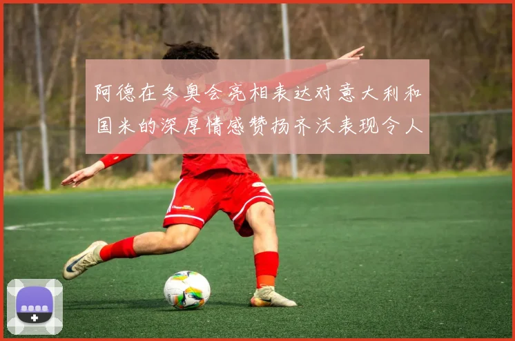 阿德在冬奥会亮相表达对意大利和国米的深厚情感赞扬齐沃表现令人惊喜