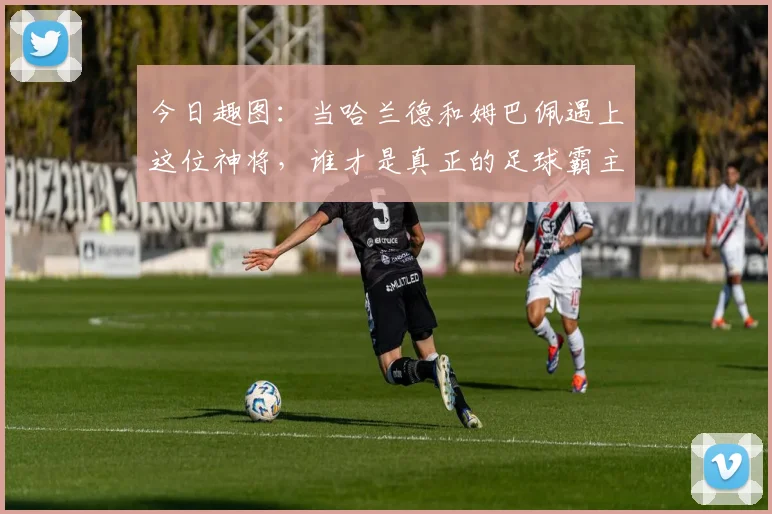 今日趣图：当哈兰德和姆巴佩遇上这位神将，谁才是真正的足球霸主